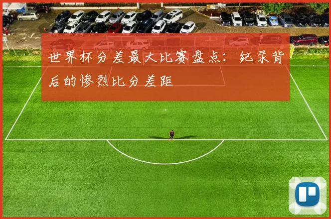 世界杯分差最大比赛盘点:纪录背后的惨烈比分差距