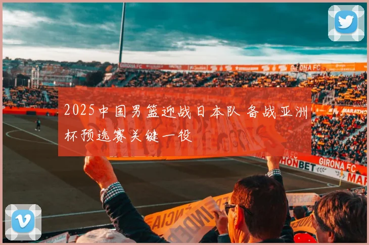 2025中国男篮迎战日本队 备战亚洲杯预选赛关键一役
