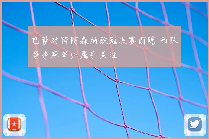 巴萨对阵阿森纳欧冠决赛前瞻 两队争夺冠军归属引关注