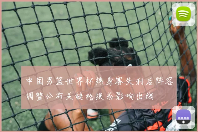 中国男篮世界杯热身赛失利后阵容调整公布关键轮换或影响出线