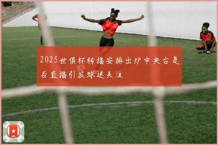 2025世俱杯转播安排出炉中央台是否直播引发球迷关注