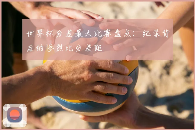 世界杯分差最大比赛盘点:纪录背后的惨烈比分差距