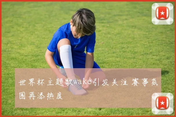 世界杯主题歌wake引发关注 赛事氛围再添热度