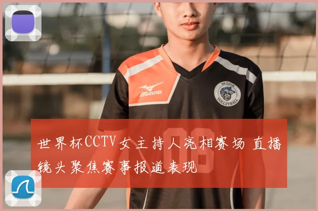 世界杯CCTV女主持人亮相赛场 直播镜头聚焦赛事报道表现