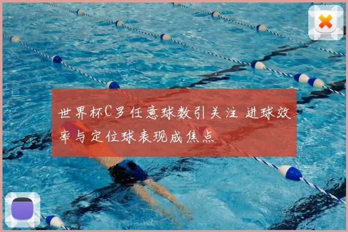 世界杯C罗任意球数引关注 进球效率与定位球表现成焦点