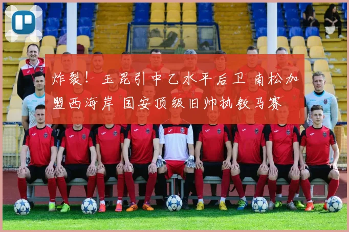 炸裂！玉昆引中乙水平后卫 南松加盟西海岸 国安顶级旧帅执教马赛
