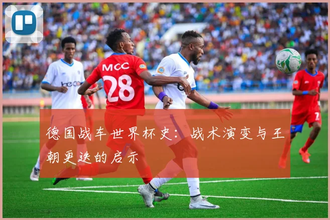 德国战车世界杯史:战术演变与王朝更迭的启示
