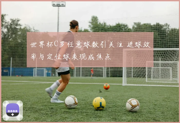 世界杯C罗任意球数引关注 进球效率与定位球表现成焦点