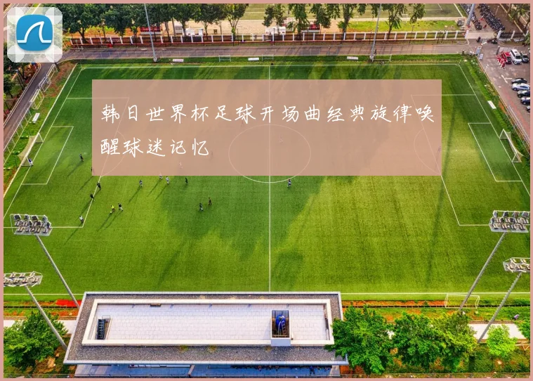 韩日世界杯足球开场曲经典旋律唤醒球迷记忆