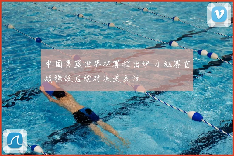 中国男篮世界杯赛程出炉 小组赛首战强敌后续对决受关注