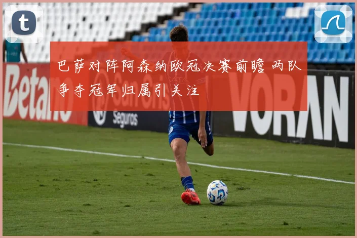 巴萨对阵阿森纳欧冠决赛前瞻 两队争夺冠军归属引关注