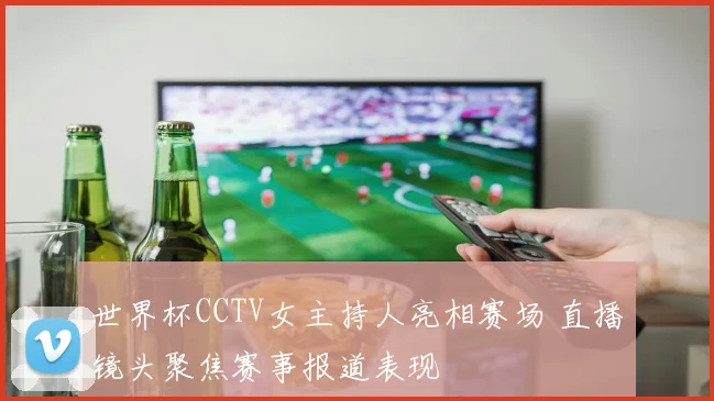 世界杯CCTV女主持人亮相赛场 直播镜头聚焦赛事报道表现