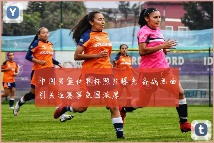 中国男篮世界杯照片曝光 备战画面引关注赛事氛围浓厚