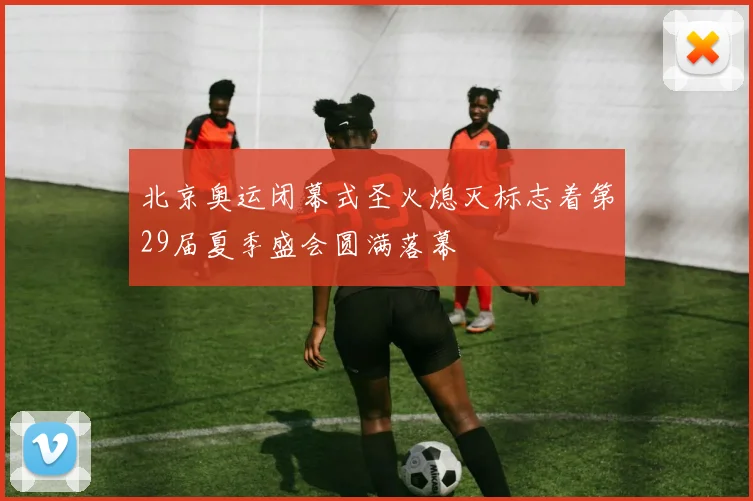 北京奥运闭幕式圣火熄灭标志着第29届夏季盛会圆满落幕