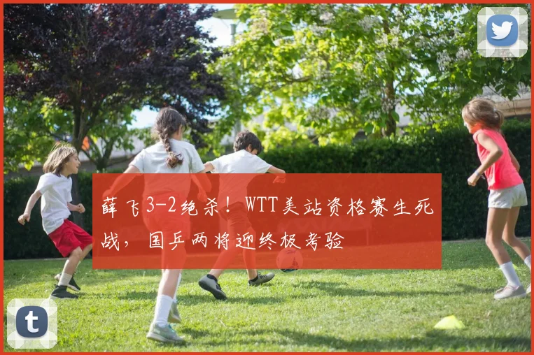 薛飞3-2绝杀！WTT美站资格赛生死战，国乒两将迎终极考验